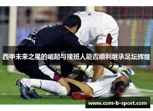 西甲未来之星的崛起与接班人能否顺利继承足坛辉煌