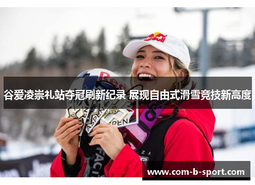 谷爱凌崇礼站夺冠刷新纪录 展现自由式滑雪竞技新高度