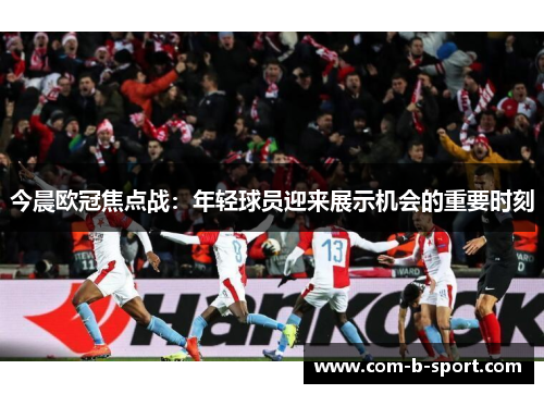 今晨欧冠焦点战：年轻球员迎来展示机会的重要时刻