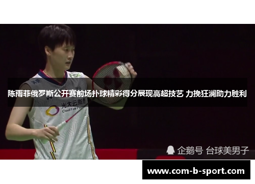 陈雨菲俄罗斯公开赛前场扑球精彩得分展现高超技艺 力挽狂澜助力胜利