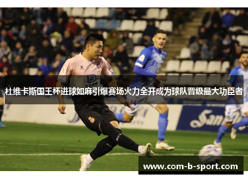 杜维卡斯国王杯进球如麻引爆赛场火力全开成为球队晋级最大功臣者