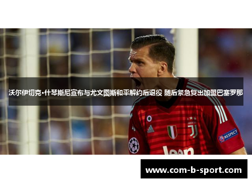 沃尔伊切克·什琴斯尼宣布与尤文图斯和平解约后退役 随后紧急复出加盟巴塞罗那